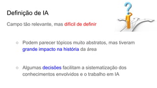 Definição de IA
Campo tão relevante, mas difícil de definir
○ Podem parecer tópicos muito abstratos, mas tiveram
grande impacto na história da área
○ Algumas decisões facilitam a sistematização dos
conhecimentos envolvidos e o trabalho em IA
 