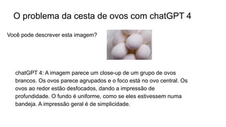 O problema da cesta de ovos com chatGPT 4
chatGPT 4: A imagem parece um close-up de um grupo de ovos
brancos. Os ovos parece agrupados e o foco está no ovo central. Os
ovos ao redor estão desfocados, dando a impressão de
profundidade. O fundo é uniforme, como se eles estivessem numa
bandeja. A impressão geral é de simplicidade.
Você pode descrever esta imagem?
 