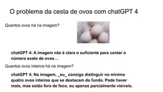 O problema da cesta de ovos com chatGPT 4
chatGPT 4: A imagem não é clara o suficiente para contar o
número exato de ovos…
Quantos ovos há na imagem?
Quantos ovos inteiros há na imagem?
chatGPT 4: Na imagem, _eu_ consigo distinguir no mínimo
quatro ovos inteiros que se destacam do fundo. Pode haver
mais, mas estão fora de foco, ou apenas parcialmente visíveis.
 