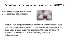 O problema da cesta de ovos com chatGPT 4
chatGPT 4: A imagem melhor que mostra um certo número de ovos
brancos. Eles estão agrupados e, deste ângulo, você pode ver mais
ovos e seu arranjo, sugerindo que eles estão numa bandeja. Há
sombras na bandeja, o que ajuda a distinguir os ovos
individualmente.
Esta é uma imagem melhor. Você
pode descrever esta imagem?
 