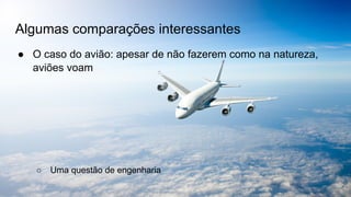 Algumas comparações interessantes
● O caso do avião: apesar de não fazerem como na natureza,
aviões voam
○ Uma questão de engenharia
 