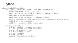 Python
class SimpleCNN(nn.Module):
def __init__(self, data_size, input_var, output_size):
super(SimpleCNN, self).__init__()
self.conv1 = nn.Conv2d(data_size[0], 6, kernel_size=5)
self.pool = nn.MaxPool2d(2, 2)
self.conv2 = nn.Conv2d(6, 10, kernel_size=5)
self.fc1 = nn.Linear(10*((data_size[1]-4)//2-4)//2*((data_size[2]-4)//2-4)//2,100)
self.drop1 = nn.Dropout(0.5)
self.fc2 = nn.Linear(100, output_size)
def forward(self, x):
x = self.pool(F.relu(self.conv1(x)))
x = self.pool(F.relu(self.conv2(x)))
x = x.view(x.size(0), -1)
x = F.relu(self.fc1(x))
x = self.drop1(x)
x = self.fc2(x)
return F.log_softmax(x, dim=1)
 