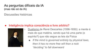 As perguntas difíceis da IA
(mas não só da IA)
Discussões históricas
● Inteligência implica consciência e livre arbítrio?
○ Dualismo de René Descartes (1596-1650): a mente é
mais do que matéria, sendo que há uma parte (o
espírito?) que não segue as leis da Física
■ If the mind is governed entirely by physical laws,
then it has no more free will than a rock
“deciding” to fall downward
 
