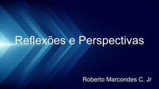 Reflexões e Perspectivas
Roberto Marcondes C. Jr
 