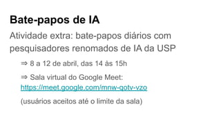Bate-papos de IA
Atividade extra: bate-papos diários com
pesquisadores renomados de IA da USP
⇒ 8 a 12 de abril, das 14 às 15h
⇒ Sala virtual do Google Meet:
https://meet.google.com/mnw-qotv-vzo
(usuários aceitos até o limite da sala)
 