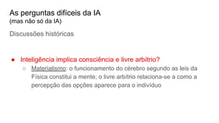 Discussões históricas
● Inteligência implica consciência e livre arbítrio?
○ Materialismo: o funcionamento do cérebro segundo as leis da
Física constitui a mente; o livre arbítrio relaciona-se a como a
percepção das opções aparece para o indivíduo
As perguntas difíceis da IA
(mas não só da IA)
 