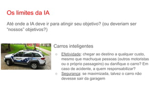 Os limites da IA
Até onde a IA deve ir para atingir seu objetivo? (ou deveriam ser
“nossos” objetivos?)
Carros inteligentes
○ Efetividade: chegar ao destino a qualquer custo,
mesmo que machuque pessoas (outros motoristas
ou o próprio passageiro) ou danifique o carro? Em
caso de acidente, a quem responsabilizar?
○ Segurança: se maximizada, talvez o carro não
devesse sair da garagem
 