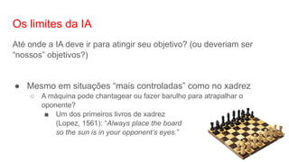 Os limites da IA
Até onde a IA deve ir para atingir seu objetivo? (ou deveriam ser
“nossos” objetivos?)
● Mesmo em situações “mais controladas” como no xadrez
○ A máquina pode chantagear ou fazer barulho para atrapalhar o
oponente?
■ Um dos primeiros livros de xadrez
(Lopez, 1561): “Always place the board
so the sun is in your opponent’s eyes.”
 