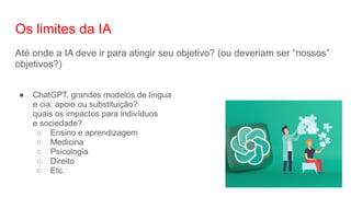 Os limites da IA
Até onde a IA deve ir para atingir seu objetivo? (ou deveriam ser “nossos”
objetivos?)
● ChatGPT, grandes modelos de língua
e cia: apoio ou substituição?
quais os impactos para indivíduos
e sociedade?
○ Ensino e aprendizagem
○ Medicina
○ Psicologia
○ Direito
○ Etc.
 