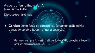 Discussões históricas
● Cérebro como fonte da consciência (argumentação óbvia:
danos ao cérebro podem afetar a cognição)
○ Mas nem sempre foi assim: até o século XVIII, coração e baço
também foram candidatos
As perguntas difíceis da IA
(mas não só da IA)
 