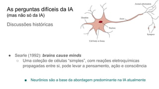 Discussões históricas
● Searle (1992): brains cause minds
○ Uma coleção de células “simples”, com reações eletroquímicas
propagadas entre si, pode levar a pensamento, ação e consciência
■ Neurônios são a base da abordagem predominante na IA atualmente
As perguntas difíceis da IA
(mas não só da IA)
 