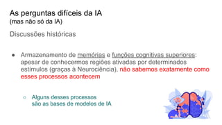 Discussões históricas
● Armazenamento de memórias e funções cognitivas superiores:
apesar de conhecermos regiões ativadas por determinados
estímulos (graças à Neurociência), não sabemos exatamente como
esses processos acontecem
○ Alguns desses processos
são as bases de modelos de IA
As perguntas difíceis da IA
(mas não só da IA)
 