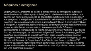Máquinas e inteligência
Luger (2013): O problema de definir o campo inteiro da inteligência artificial é
semelhante ao de definir a própria inteligência: ela é uma única faculdade ou é
apenas um nome para a coleção de capacidades distintas e não relacionadas?
Até que ponto a inteligência é aprendida e não existe desde o nascimento? O que
acontece exatamente quando ocorre o aprendizado? O que é criatividade? O que
é intuição? A inteligência pode ser deduzida do comportamento observável ou ela
requer evidências de um mecanismo interno em particular? Como o
conhecimento é representado no tecido nervoso de um ser humano e que lições
isso traz para o projeto de máquinas inteligentes? O que é autopercepção? Que
papel ela desempenha na inteligência? Além disso, o conhecimento sobre a
inteligência humana é necessário para construir um programa inteligente, ou uma
técnica estritamente de “engenharia” é suficiente para tratar o problema? É
possível conseguir inteligência em um computador, ou uma entidade inteligente
requer a riqueza de sensações e experiências que só poderiam ser encontradas
em uma existência biológica?
 