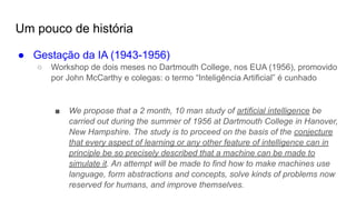 Um pouco de história
● Gestação da IA (1943-1956)
○ Workshop de dois meses no Dartmouth College, nos EUA (1956), promovido
por John McCarthy e colegas: o termo “Inteligência Artificial” é cunhado
■ We propose that a 2 month, 10 man study of artificial intelligence be
carried out during the summer of 1956 at Dartmouth College in Hanover,
New Hampshire. The study is to proceed on the basis of the conjecture
that every aspect of learning or any other feature of intelligence can in
principle be so precisely described that a machine can be made to
simulate it. An attempt will be made to find how to make machines use
language, form abstractions and concepts, solve kinds of problems now
reserved for humans, and improve themselves.
 