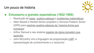 Um pouco de história
● Entusiasmo e grandes expectativas (1952-1969)
○ Resolução de jogos, quebra-cabeças e problemas matemáticos
○ Allen Newell e Herbert Simon propõem o General Problem Solver
(GPS) para resolver quebra-cabeças da “mesma forma que
humanos”
○ Arthur Samuel e seu sistema jogador de dama (amador) que
aprendia
○ John McCarthy cria a linguagem de programação LISP: a
representação de conhecimento e o raciocínio
 