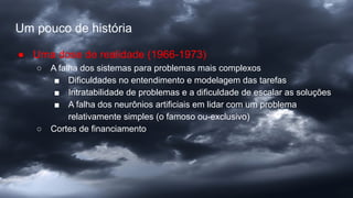 Um pouco de história
● Uma dose de realidade (1966-1973)
○ A falha dos sistemas para problemas mais complexos
■ Dificuldades no entendimento e modelagem das tarefas
■ Intratabilidade de problemas e a dificuldade de escalar as soluções
■ A falha dos neurônios artificiais em lidar com um problema
relativamente simples (o famoso ou-exclusivo)
○ Cortes de financiamento
 
