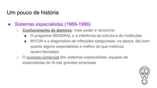Um pouco de história
● Sistemas especialistas (1969-1986)
○ Conhecimento de domínio: mais poder e raciocínio
■ O programa DENDRAL e a inferência da estrutura de moléculas
■ MYCIN e o diagnóstico de infecções sanguíneas: na época, tão bom
quanto alguns especialistas e melhor do que médicos
recém-formados
○ O sucesso comercial dos sistemas especialistas: equipes de
especialistas de IA nas grandes empresas
 