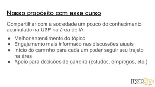 Nosso propósito com esse curso
Compartilhar com a sociedade um pouco do conhecimento
acumulado na USP na área de IA
● Melhor entendimento do tópico
● Engajamento mais informado nas discussões atuais
● Início do caminho para cada um poder seguir seu trajeto
na área
● Apoio para decisões de carreira (estudos, empregos, etc.)
 