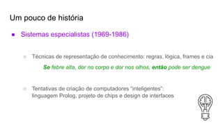 Um pouco de história
● Sistemas especialistas (1969-1986)
○ Técnicas de representação de conhecimento: regras, lógica, frames e cia
Se febre alta, dor no corpo e dor nos olhos, então pode ser dengue
○ Tentativas de criação de computadores “inteligentes”:
linguagem Prolog, projeto de chips e design de interfaces
 
