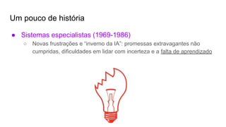 Um pouco de história
● Sistemas especialistas (1969-1986)
○ Novas frustrações e “inverno da IA”: promessas extravagantes não
cumpridas, dificuldades em lidar com incerteza e a falta de aprendizado
 
