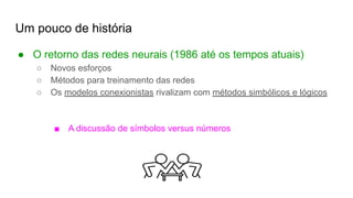 Um pouco de história
● O retorno das redes neurais (1986 até os tempos atuais)
○ Novos esforços
○ Métodos para treinamento das redes
○ Os modelos conexionistas rivalizam com métodos simbólicos e lógicos
■ A discussão de símbolos versus números
 