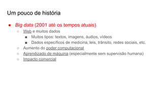 Um pouco de história
● Big data (2001 até os tempos atuais)
○ Web e muitos dados
■ Muitos tipos: textos, imagens, áudios, vídeos
■ Dados específicos de medicina, leis, trânsito, redes sociais, etc.
○ Aumento do poder computacional
○ Aprendizado de máquina (especialmente sem supervisão humana)
○ Impacto comercial
 