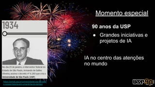 Momento especial
90 anos da USP
● Grandes iniciativas e
projetos de IA
IA no centro das atenções
no mundo
https://jornal.usp.br/universidade/usp-90-ano
s-nossa-historia-em-uma-linha-do-tempo/
 