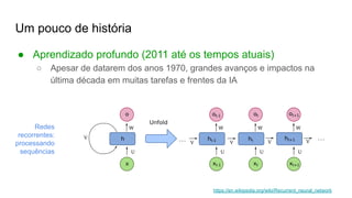 Um pouco de história
● Aprendizado profundo (2011 até os tempos atuais)
○ Apesar de datarem dos anos 1970, grandes avanços e impactos na
última década em muitas tarefas e frentes da IA
Redes
recorrentes:
processando
sequências
https://en.wikipedia.org/wiki/Recurrent_neural_network
 