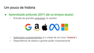 Um pouco de história
● Aprendizado profundo (2011 até os tempos atuais)
○ Entrada de grandes empresas no cenário
○ Aplicações surpreendentes (e o medo de um novo “inverno”)
○ Dependência de dados e grande poder computacional
 