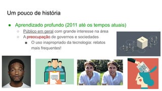 Um pouco de história
● Aprendizado profundo (2011 até os tempos atuais)
○ Público em geral com grande interesse na área
○ A preocupação de governos e sociedades
■ O uso inapropriado da tecnologia: relatos
mais frequentes!
 