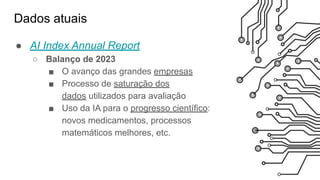 Dados atuais
● AI Index Annual Report
○ Balanço de 2023
■ O avanço das grandes empresas
■ Processo de saturação dos
dados utilizados para avaliação
■ Uso da IA para o progresso científico:
novos medicamentos, processos
matemáticos melhores, etc.
 