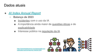 Dados atuais
● AI Index Annual Report
○ Balanço de 2023
■ Incidentes com o uso da IA
■ A importância ainda maior de questões éticas e de
explicabilidade
■ Interesse público na regulação da IA
https://towardsdatascience.com/interperable-vs-e
xplainable-machine-learning-1fa525e12f48
 