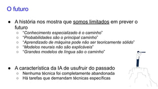 O futuro
● A história nos mostra que somos limitados em prever o
futuro
○ “Conhecimento especializado é o caminho”
○ “Probabilidades são o principal caminho”
○ “Aprendizado de máquina pode não ser teoricamente sólido”
○ “Modelos neurais não são explicáveis”
○ “Grandes modelos de língua são o caminho”
● A característica da IA de usufruir do passado
○ Nenhuma técnica foi completamente abandonada
○ Há tarefas que demandam técnicas específicas
 