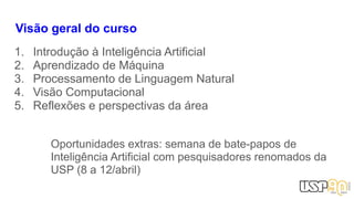 Visão geral do curso
1. Introdução à Inteligência Artificial
2. Aprendizado de Máquina
3. Processamento de Linguagem Natural
4. Visão Computacional
5. Reflexões e perspectivas da área
Oportunidades extras: semana de bate-papos de
Inteligência Artificial com pesquisadores renomados da
USP (8 a 12/abril)
 