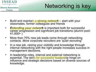 Networking is keyBuild and maintain a strong network – start with your classmates, former colleagues and friendsExtending your network is important both for successful career progression and significant job transitions (alumni pool: 41,000+ )More than 70% new job leads come through networking contacts. More corporate recruiters are ‘quiet recruiting’In a new job, raising your visibility and knowledge through internal networking with the right people increases success in management decisions.In leadership roles, internal and external networking is essential. The skills for successful leadership hinge on influence and strategic decisions based on diverse sources of knowledge.