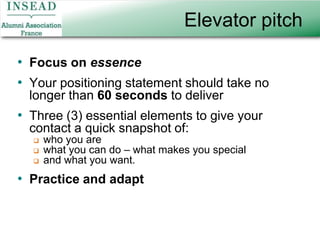 Elevator pitchFocus on essenceYour positioning statement should take no longer than 60 seconds to deliver Three (3) essential elements to give your contact a quick snapshot of:who you arewhat you can do – what makes you specialand what you want.Practice and adapt
