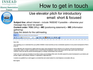 How to get in touchUse elevator pitch for introductory email: short & focusedSubject line: attract interest – include ‘INSEAD’ if possible – otherwise your message may never be openedContent order:YOU (Why) - ME (positioning statement) – WE (information gathering)Keep the details for the call/meeting.