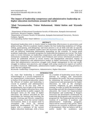 www.iaajournals.org Silaji et al
109
IAA Journal of Education 9(2):109-116, 2023. ISSN: 2636-7270
©IAAJOURNAL
The impact of leadership competence and administrative leadership on
higher education institutions around the world
1
Silaji Turyamureeba, 2
Tukur Muhammad, 2
Abdul Rahim and 1
Kiyundo
Zikanga
1
Department of Educational Foundation Faculty of Education, Kampala International
University, Western Campus, Uganda
2
Department of Science Faculty of Education, Kampala International University, Western
Campus, Uganda
Corresponding Author Email Address: turyamureebasilaji@kiu.ac.ug
ABSTRACT
Situational leadership style is closely linked to leadership effectiveness in universities and
global settings. Effective academic leaders employ the four leadership modalities of "telling,
selling, participating, and delegating" and must possess a set of skills and take on specific
responsibilities. Good academic leaders have the necessary skills and positions when hired
and use different leadership philosophies depending on the scenario. To ensure good
academic leadership, systematic programs for leadership development are crucial. The study
aims to review literature on leadership competences and administrative leaders in higher
institutions worldwide. The researcher used ProQuest and various web-based providers to
search for published articles in social science and management education related to
leadership competences and administrative leaders in higher institutions. Review findings
show that administrative executives struggle with change management in the real world,
struggle to embrace new practices, and struggle with using constructive aspects of conflict
in conflict resolution. Additionally, administrative leaders struggle with setting priorities to
make the best judgments.
Keywords- Leadership, Competences, Administrative, Higher Education
INTRODUCTION
[1], state that leadership is commonly
acknowledged as a crucial component of
an organization's achievement, poorness,
or failure [2] In advanced education, where
the efficacy of leaders and leadership is
crucial to academic and administrative
success, this is no less true. This is
predominantly true in light of the frequent
problems that higher education faces, such
as the sharp decline in public support, the
divergent views on the value of higher
education, the chances provided by new
knowledges for learning and teaching the
quickly evolving and fiercely competitive
global economy. Given the current volatile
environment, there is an urgent need to
strengthen the focus on internal
leadership development [3]. This essay
begins with a summary of the current
higher education landscape, with a focus
on a number of leadership issues that are
relevant to colleges and universities
throughout the world. The essay continues
by examining the research on leadership
competencies and prerequisites for higher
education, as well as the strategies
currently employed to give leadership
training. In order to fulfill the demands for
knowledge and skill development in higher
education, the Center for Organizational
Development and Leadership at Rutgers
University has developed a framework for
leadership development and a portfolio of
programs [4]. The framework has led to the
creation of a portfolio of academic and
administrative leadership programs,
which will be covered in this article. These
initiatives are currently in different stages
of development. What we believe will be a
useful model for academics and
 
