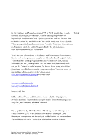 im Entwicklungs- und Versuchszentrum (EVZ) in Wörth gezeigt, dass es auch          Seite 2
extremen Belastungen gewachsen ist. In einer Videoreportage nimmt ein
Ingenieur die Kunden mit auf eine Erprobungsfahrt und berichtet erstmals über
die Testergebnisse des nachhaltigen Verteilerprofis. Damit nicht genug: Aktuelle
Videoreportagen direkt aus Hannover sowie Fotos aller Messe-Lkw stehen ab dem
23. September bereit. Die Online-Ausgabe ist unter der Internetadresse
www.mercedes-benz.com/iaa zu erreichen.


Weiterführende Informationen zu den Trucks und Vans mit dem Stern erhalten
Kunden auch in der gedruckten Ausgabe von „Mercedes-Benz Transport“. Neben
Technikberichten und Reportagen erfahren Interessierte dort auch, was das
Markenversprechen „Trucks you can trust“ für Menschen von Mercedes-Benz
und aus der Transportbranche bedeutet. Ein Auszug davon ist auch im Online-
Magazin zu lesen. Ein Probeexemplar von „Mercedes-Benz Transport“ sowie ein
regelmäßig erscheinender Newsletter können unter
www.mercedes-benz.com/transport bestellt werden.



www.mercedes-benz.com/iaa
www.mercedes-benz.com/transport


Bildunterschriften:


Exklusive Bilder, Videos und Bildschirmschoner – alle Lkw-Highlights von
Mercedes-Benz sind bereits vor Messebeginn in einer Online-Sonderausgabe des
Magazins „Mercedes-Benz Transport“ zu sehen.



Der Atego BlueTec Hybrid wird auf dem Schlechtweg des Entwicklungs- und
Versuchzentrums (EVZ) Wörth einem echten Härtetest unterzogen. Denis
Heddergott, Testingenieur Betriebsfestigkeit und Prüfstände bei Mercedes-Benz
Trucks, berichtet in einem Videobeitrag über das Erprobungsprogramm.




Daimler Communications, 70546 Stuttgart/Germany
Mercedes-Benz – Eine Marke der Daimler AG
 
