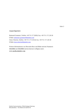 Seite 3


Ansprechpartner:


Raimund Grammer, Telefon: +49 711 17 53058, Fax: +49 711 17 5 20 30
E-Mail: raimund.r.grammer@daimler.com
Claws Tohsche, Telefon: +49 711 17 5 20 68, Fax: +49 711 17 5 20 30
E-Mail: claws.tohsche@daimler.com


Weitere Informationen von Mercedes-Benz und Bilder mit den Nummern
10A1052 und 10A1053 sind im Internet verfügbar unter:
www.media.daimler.com




Daimler Communications, 70546 Stuttgart/Germany
Mercedes-Benz – Eine Marke der Daimler AG
 