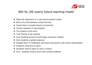 IED-XL (40 years) future learning model

  Make the classroom to a real communication studio
  Blurry the time between school and live
  Coach them in project based environment
  Involve students in real projects
  The student is the actor
  Train faculty to be coaches
  Give students access to technology whenever needed
  Give students a global exposure
  Engage them in intellectual and future discussions with social responsibility
  Students need how to learn
  Students need to learn to work in teams
  And… students need to work with wicked problems
 