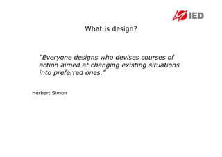 What is design?



  “Everyone designs who devises courses of
  action aimed at changing existing situations
  into preferred ones.”


Herbert Simon
 