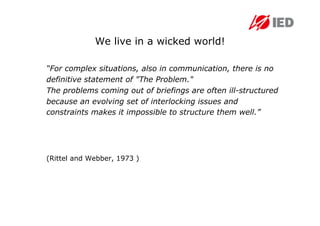 We live in a wicked world!

“For complex situations, also in communication, there is no
definitive statement of "The Problem."
The problems coming out of briefings are often ill-structured
because an evolving set of interlocking issues and
constraints makes it impossible to structure them well.”




(Rittel and Webber, 1973 )
 