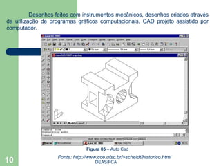 DEAS/FCA Desenhos feitos com instrumentos mecânicos, desenhos criados através da utilização de programas gráficos computacionais, CAD projeto assistido por computador. Figura 05  – Auto Cad   Fonte: http://www.cce.ufsc.br/~scheidt/historico.html  