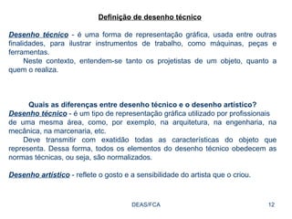 DEAS/FCA Definição de desenho técnico Desenho técnico  - é uma forma de representação gráfica, usada entre outras finalidades, para ilustrar instrumentos de trabalho, como máquinas, peças e ferramentas. Neste contexto, entendem-se tanto os projetistas de um objeto, quanto a quem o realiza. Quais as diferenças entre desenho técnico e o desenho artístico? Desenho técnico  - é um tipo de representação gráfica utilizado por profissionais de uma mesma área, como, por exemplo, na arquitetura, na engenharia, na mecânica, na marcenaria, etc. Deve transmitir com exatidão todas as características do objeto que representa. Dessa forma, todos os elementos do desenho técnico obedecem as normas técnicas, ou seja, são normalizados. Desenho artístico  - reflete o gosto e a sensibilidade do artista que o criou. 