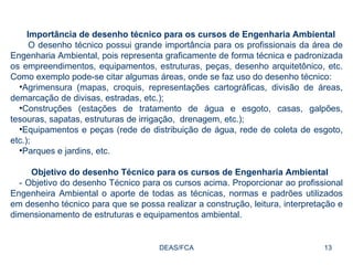 DEAS/FCA Importância de desenho técnico para os cursos de Engenharia Ambiental  O desenho técnico possui grande importância para os profissionais da área de Engenharia Ambiental, pois representa graficamente de forma técnica e padronizada os empreendimentos, equipamentos, estruturas, peças, desenho arquitetônico, etc. Como exemplo pode-se citar algumas áreas, onde se faz uso do desenho técnico: Agrimensura (mapas, croquis, representações cartográficas, divisão de áreas, demarcação de divisas, estradas, etc.); Construções (estações de tratamento de água e esgoto, casas, galpões, tesouras, sapatas, estruturas de irrigação,  drenagem, etc.); Equipamentos e peças (rede de distribuição de água, rede de coleta de esgoto, etc.); Parques e jardins, etc. Objetivo do desenho Técnico para os cursos de Engenharia Ambiental  - Objetivo do desenho Técnico para os cursos acima. Proporcionar ao profissional Engenheira Ambiental o aporte de todas as técnicas, normas e padrões utilizados em desenho técnico para que se possa realizar a construção, leitura, interpretação e dimensionamento de estruturas e equipamentos ambiental.  