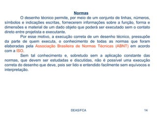 DEAS/FCA Normas O desenho técnico permite, por meio de um conjunto de linhas, números, símbolos e indicações escritas, fornecerem informações sobre a função, forma e dimensões e material de um dado objeto que poderá ser executado sem o contato direto entre projetista e executante. Por esse motivo, a execução correta de um desenho técnico, pressupõe da parte de quem executa, o conhecimento de todas as normas que foram elaboradas pela  Associação Brasileira de Normas Técnicas (ABNT)  em acordo com a  ISO . Sem tal conhecimento e, sobretudo sem a aplicação constante das normas, que devem ser estudadas e discutidas, não é possível uma execução correta do desenho que deve, pois ser lido e entendido facilmente sem equívocos e interpretação. 