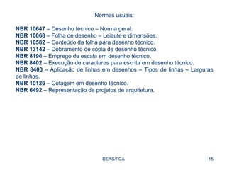 DEAS/FCA Normas usuais: NBR 10647  – Desenho técnico – Norma geral. NBR 10068  – Folha de desenho – Leiaute e dimensões. NBR 10582  – Conteúdo da folha para desenho técnico. NBR 13142  – Dobramento de cópia de desenho técnico. NBR 8196  – Emprego de escala em desenho técnico. NBR 8402  – Execução de caracteres para escrita em desenho técnico. NBR 8403  – Aplicação de linhas em desenhos – Tipos de linhas – Larguras de linhas. NBR 10126  – Cotagem em desenho técnico. NBR 6492  – Representação de projetos de arquitetura.  