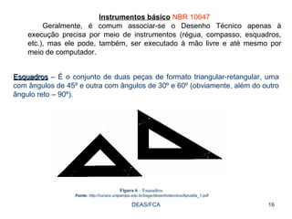 DEAS/FCA Instrumentos básico   NBR 10647 Geralmente, é comum associar-se o Desenho Técnico apenas à execução precisa por meio de instrumentos (régua, compasso, esquadros, etc.), mas ele pode, também, ser executado à mão livre e até mesmo por meio de computador.  Esquadros  – É o conjunto de duas peças de formato triangular-retangular, uma com ângulos de 45º e outra com ângulos de 30º e 60º (obviamente, além do outro ângulo reto – 90º).  Figura 6  – Esquadros  Fonte:  http://cursos.unipampa.edu.br/bage/desenhotecnico/Apostila_1.pdf 