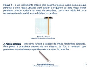 DEAS/FCA Régua T  – é um instrumento próprio para desenho técnico. Assim como a régua paralela é uma régua utilizada para apoiar o esquadro ou para traçar linhas paralelas quando apoiada na mesa de desenhos, possui em média 80 cm e normalmente é de madeira com detalhes em acrílico. Figura 11  – Régua T Fonte:  http://pt.wikipedia.org/wiki/RÃ©gua_T A régua paralela  – tem como função o traçado de linhas horizontais paralelas. Fica presa à prancheta através de um sistema de fios e roldanas, que promovem seu deslizamento paralelo sobre a mesa de desenho. Figura 12  – Régua paralela  Fonte:  http://pt.wikipedia.org/wiki/Paralela 